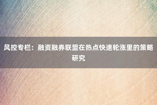 风控专栏:融资融券联盟在热点快速轮涨里的策略研究