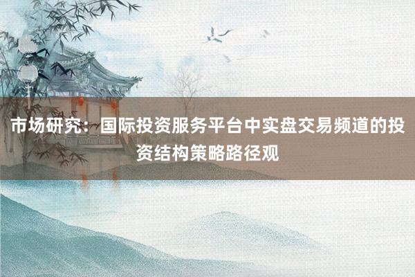 市场研究：国际投资服务平台中实盘交易频道的投资结构策略路径观