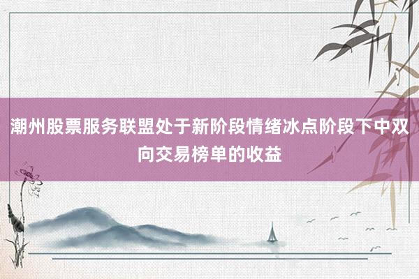 潮州股票服务联盟处于新阶段情绪冰点阶段下中双向交易榜单的收益