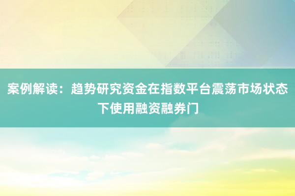 案例解读：趋势研究资金在指数平台震荡市场状态下使用融资融券门