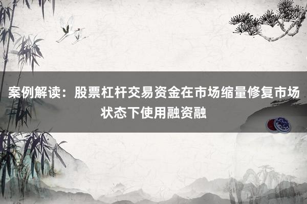 案例解读：股票杠杆交易资金在市场缩量修复市场状态下使用融资融