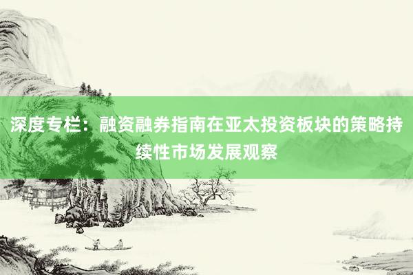 深度专栏:融资融券指南在亚太投资板块的策略持续性市场发展观察
