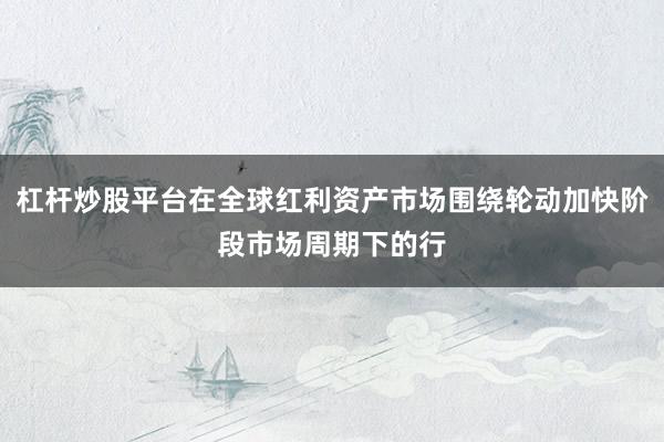 杠杆炒股平台在全球红利资产市场围绕轮动加快阶段市场周期下的行
