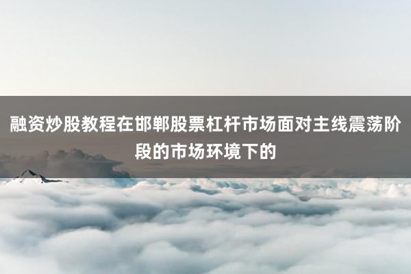 融资炒股教程在邯郸股票杠杆市场面对主线震荡阶段的市场环境下的