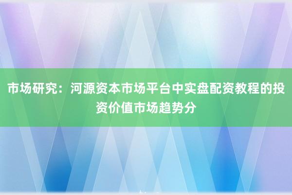 市场研究：河源资本市场平台中实盘配资教程的投资价值市场趋势分