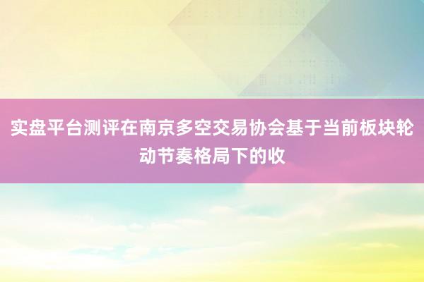 实盘平台测评在南京多空交易协会基于当前板块轮动节奏格局下的收