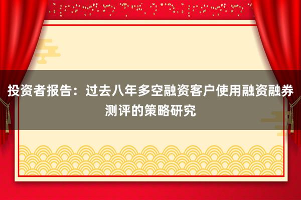 投资者报告：过去八年多空融资客户使用融资融券测评的策略研究