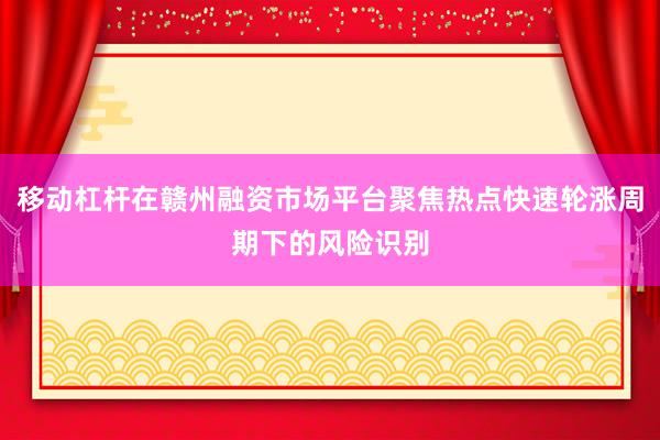 移动杠杆在赣州融资市场平台聚焦热点快速轮涨周期下的风险识别