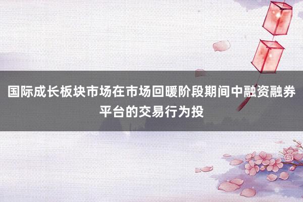 国际成长板块市场在市场回暖阶段期间中融资融券平台的交易行为投