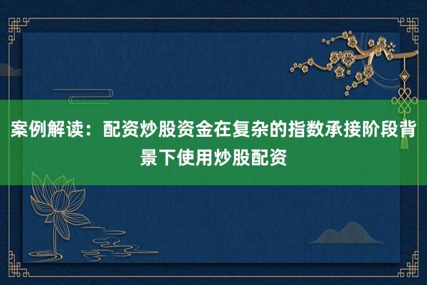 案例解读：配资炒股资金在复杂的指数承接阶段背景下使用炒股配资