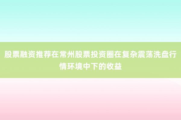 股票融资推荐在常州股票投资圈在复杂震荡洗盘行情环境中下的收益