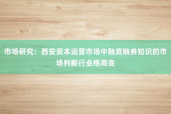 市场研究:西安资本运营市场中融资融券知识的市场判断行业格局变