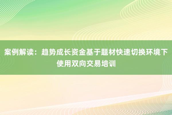 案例解读：趋势成长资金基于题材快速切换环境下使用双向交易培训