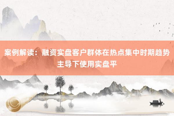 案例解读:融资实盘客户群体在热点集中时期趋势主导下使用实盘平