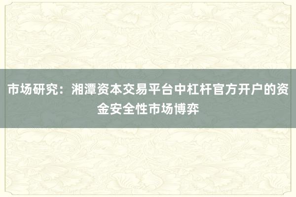 市场研究：湘潭资本交易平台中杠杆官方开户的资金安全性市场博弈