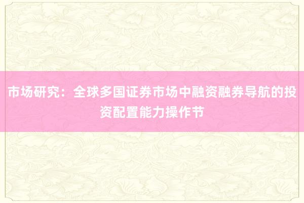 市场研究:全球多国证券市场中融资融券导航的投资配置能力操作节