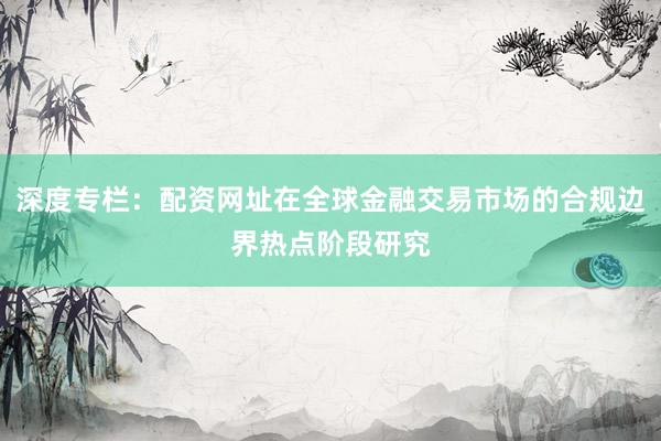 深度专栏:配资网址在全球金融交易市场的合规边界热点阶段研究