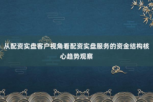 从配资实盘客户视角看配资实盘服务的资金结构核心趋势观察
