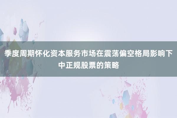 季度周期怀化资本服务市场在震荡偏空格局影响下中正规股票的策略