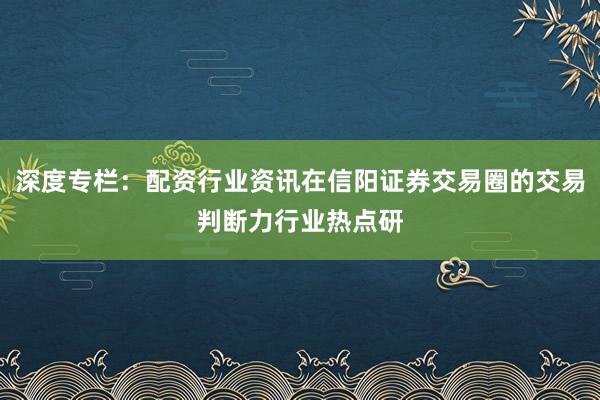 深度专栏：配资行业资讯在信阳证券交易圈的交易判断力行业热点研
