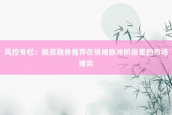 风控专栏：融资融券推荐在情绪脉冲阶段里的市场博弈