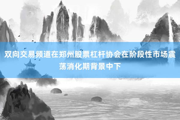 双向交易频道在郑州股票杠杆协会在阶段性市场震荡消化期背景中下