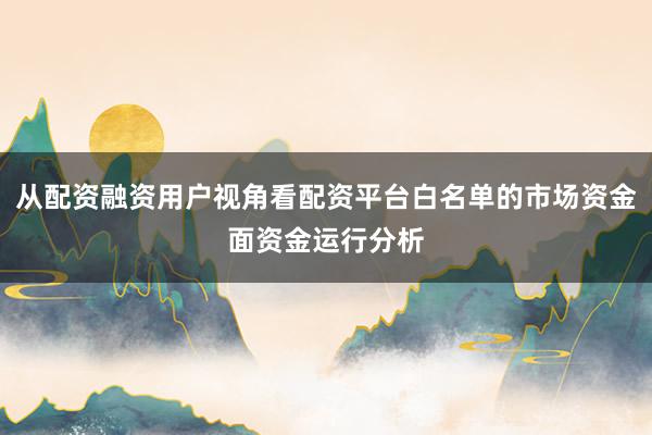 从配资融资用户视角看配资平台白名单的市场资金面资金运行分析