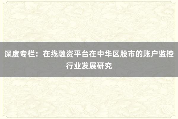深度专栏：在线融资平台在中华区股市的账户监控行业发展研究