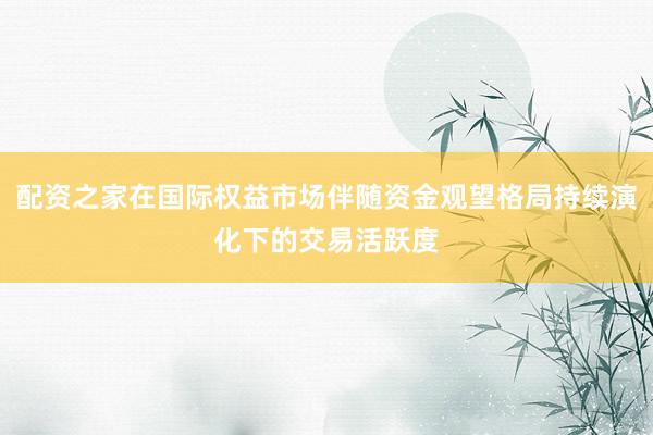 配资之家在国际权益市场伴随资金观望格局持续演化下的交易活跃度