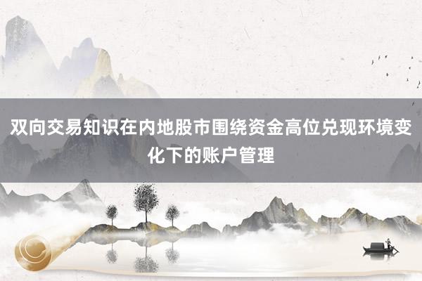 双向交易知识在内地股市围绕资金高位兑现环境变化下的账户管理