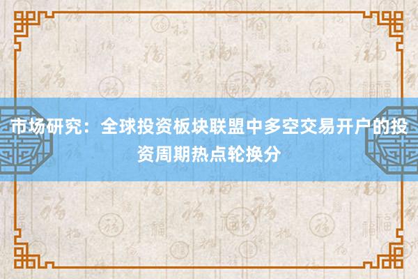 市场研究:全球投资板块联盟中多空交易开户的投资周期热点轮换分