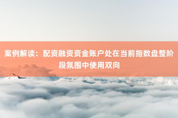 案例解读：配资融资资金账户处在当前指数盘整阶段氛围中使用双向
