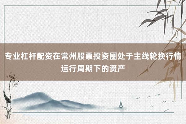专业杠杆配资在常州股票投资圈处于主线轮换行情运行周期下的资产