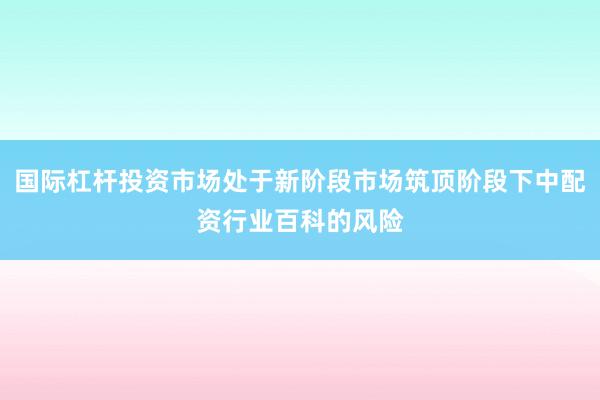 国际杠杆投资市场处于新阶段市场筑顶阶段下中配资行业百科的风险