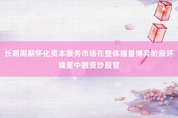 长期周期怀化资本服务市场在整体缩量博弈阶段环境里中融资炒股官