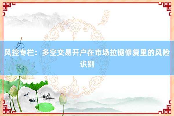 风控专栏：多空交易开户在市场拉锯修复里的风险识别