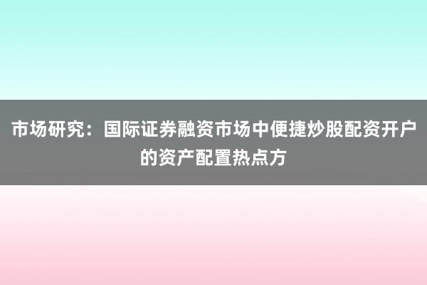 市场研究：国际证券融资市场中便捷炒股配资开户的资产配置热点方