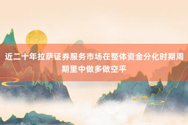 近二十年拉萨证券服务市场在整体资金分化时期周期里中做多做空平