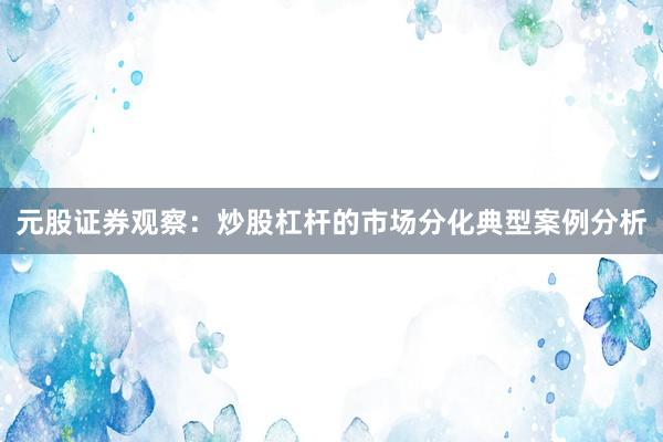 元股证券观察：炒股杠杆的市场分化典型案例分析