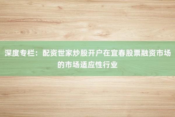 深度专栏：配资世家炒股开户在宜春股票融资市场的市场适应性行业
