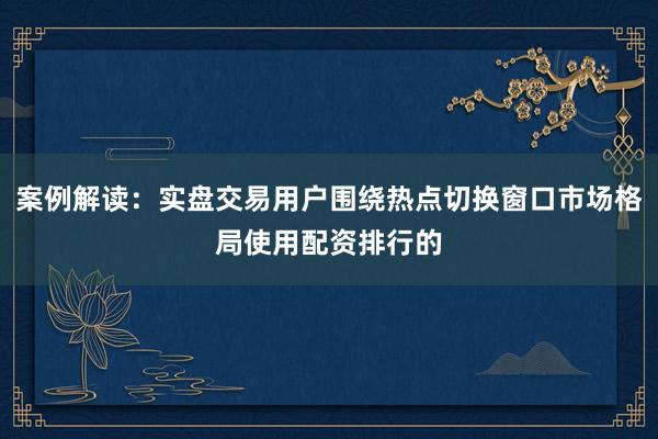 案例解读：实盘交易用户围绕热点切换窗口市场格局使用配资排行的