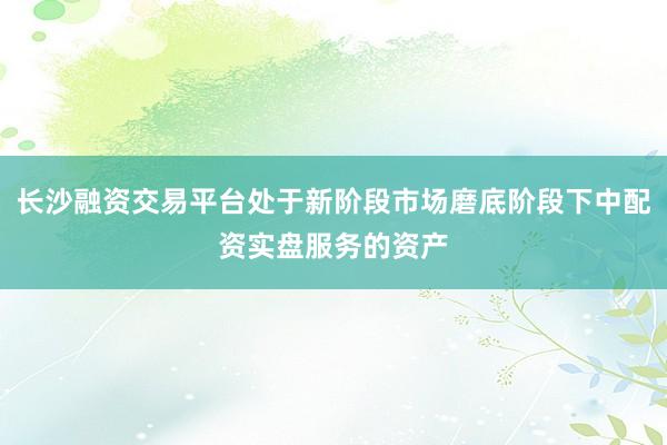 长沙融资交易平台处于新阶段市场磨底阶段下中配资实盘服务的资产