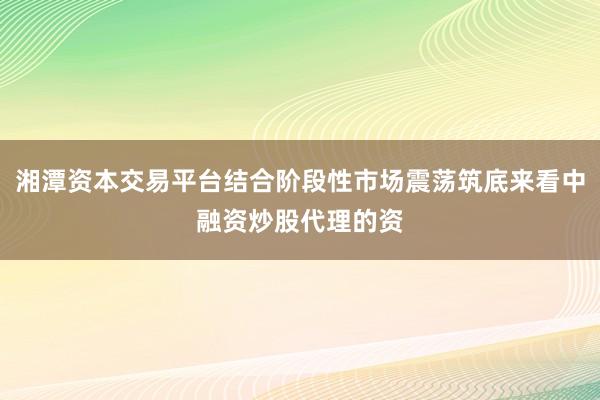 湘潭资本交易平台结合阶段性市场震荡筑底来看中融资炒股代理的资