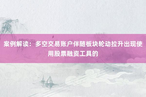 案例解读:多空交易账户伴随板块轮动拉升出现使用股票融资工具的