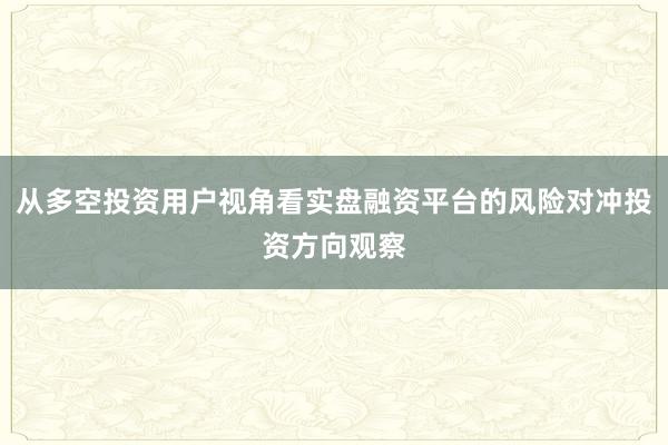 从多空投资用户视角看实盘融资平台的风险对冲投资方向观察