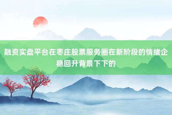 融资实盘平台在枣庄股票服务圈在新阶段的情绪企稳回升背景下下的