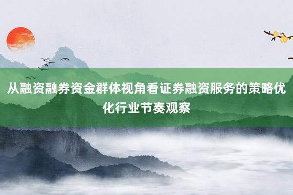 从融资融券资金群体视角看证券融资服务的策略优化行业节奏观察