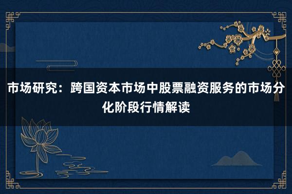市场研究:跨国资本市场中股票融资服务的市场分化阶段行情解读