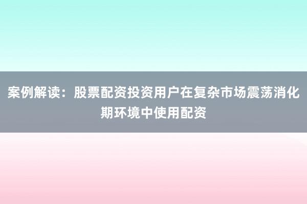 案例解读：股票配资投资用户在复杂市场震荡消化期环境中使用配资
