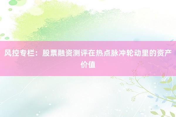 风控专栏：股票融资测评在热点脉冲轮动里的资产价值